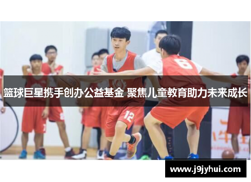 篮球巨星携手创办公益基金 聚焦儿童教育助力未来成长