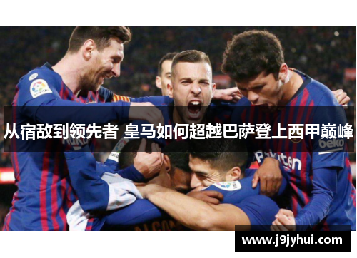 从宿敌到领先者 皇马如何超越巴萨登上西甲巅峰
