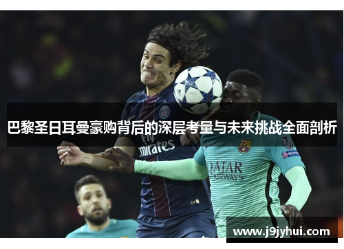 巴黎圣日耳曼豪购背后的深层考量与未来挑战全面剖析