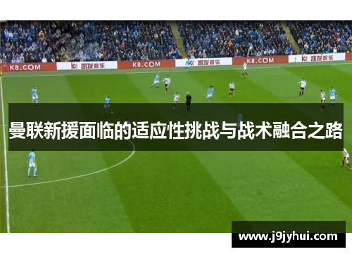 曼联新援面临的适应性挑战与战术融合之路