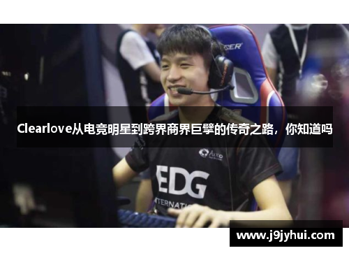 Clearlove从电竞明星到跨界商界巨擘的传奇之路,你知道吗 Clearlove从电竞明星到跨界商界巨擘的传奇之路,你知道吗