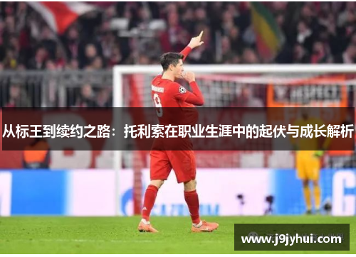 从标王到续约之路:托利索在职业生涯中的起伏与成长解析 从标王到续约之路:托利索在职业生涯中的起伏与成长解析