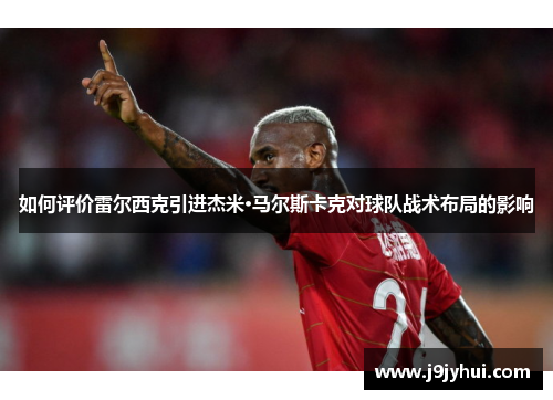 如何评价雷尔西克引进杰米·马尔斯卡克对球队战术布局的影响 如何评价雷尔西克引进杰米·马尔斯卡克对球队战术布局的影响