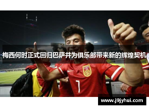 梅西何时正式回归巴萨并为俱乐部带来新的辉煌契机 梅西何时正式回归巴萨并为俱乐部带来新的辉煌契机