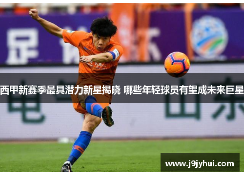 西甲新赛季最具潜力新星揭晓 哪些年轻球员有望成未来巨星