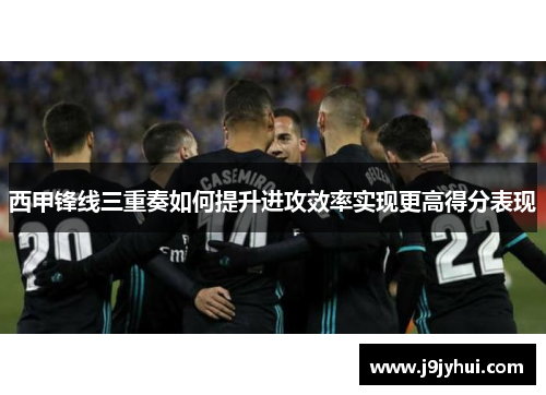 西甲锋线三重奏如何提升进攻效率实现更高得分表现 西甲锋线三重奏如何提升进攻效率实现更高得分表现