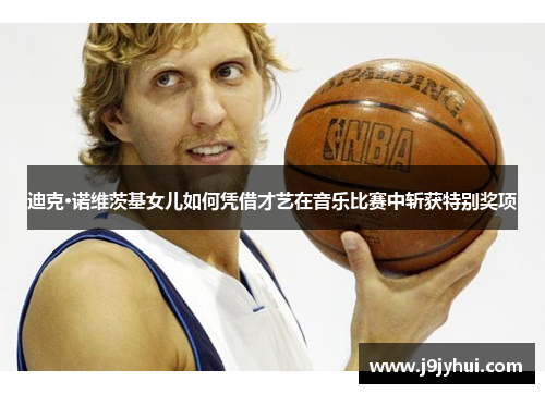 迪克·诺维茨基女儿如何凭借才艺在音乐比赛中斩获特别奖项