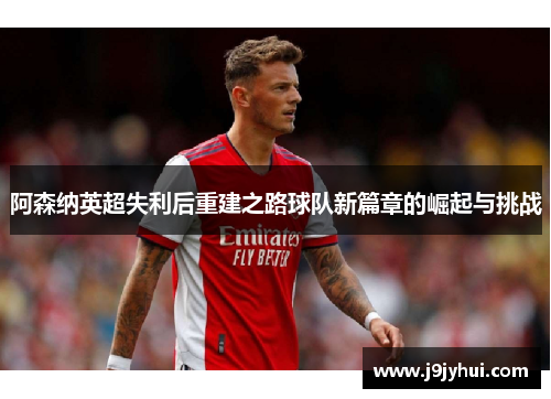 阿森纳英超失利后重建之路球队新篇章的崛起与挑战 阿森纳英超失利后重建之路球队新篇章的崛起与挑战