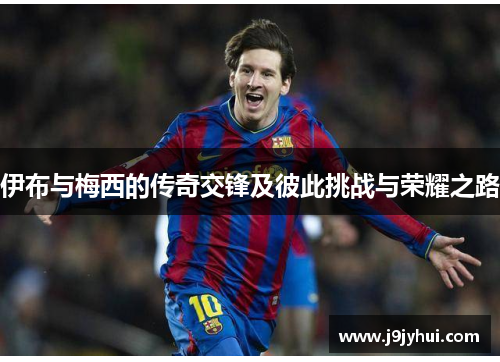 伊布与梅西的传奇交锋及彼此挑战与荣耀之路