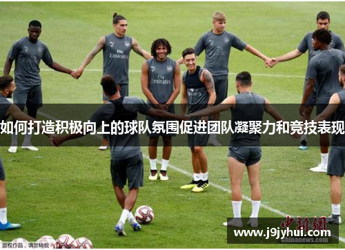 如何打造积极向上的球队氛围促进团队凝聚力和竞技表现 如何打造积极向上的球队氛围促进团队凝聚力和竞技表现