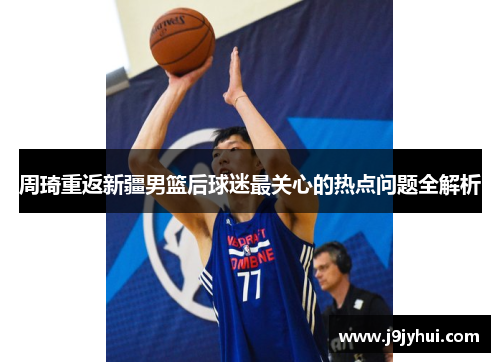 周琦重返新疆男篮后球迷最关心的热点问题全解析