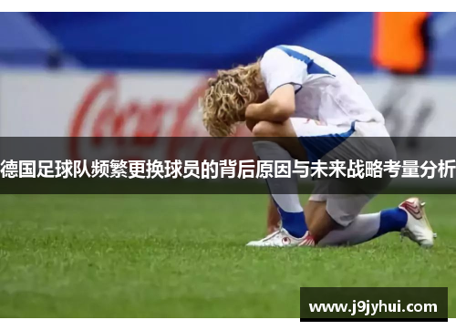 德国足球队频繁更换球员的背后原因与未来战略考量分析