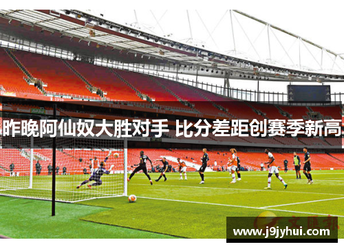 昨晚阿仙奴大胜对手 比分差距创赛季新高 昨晚阿仙奴大胜对手 比分差距创赛季新高