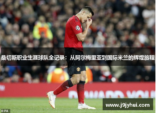 桑切斯职业生涯球队全记录:从阿尔梅里亚到国际米兰的辉煌旅程 桑切斯职业生涯球队全记录:从阿尔梅里亚到国际米兰的辉煌旅程